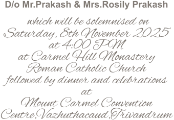 D/o Mr.Prakash & Mrs.Rosily Prakash   which will be solemnised on Saturday, 8th November 2025 at 4:00 PM at Carmel Hill Monastery Roman Catholic Church followed by dinner and celebrations at Mount Carmel Convention Centre,Vazhuthacaud,Trivandrum